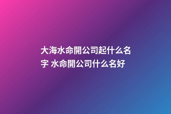 大海水命開公司起什么名字 水命開公司什么名好-第1張-公司起名-玄機(jī)派